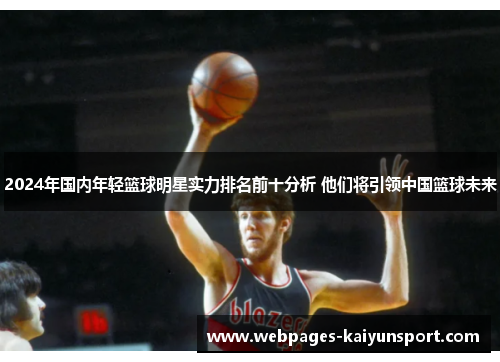2024年国内年轻篮球明星实力排名前十分析 他们将引领中国篮球未来