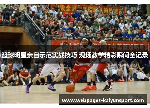 篮球明星亲自示范实战技巧 现场教学精彩瞬间全记录